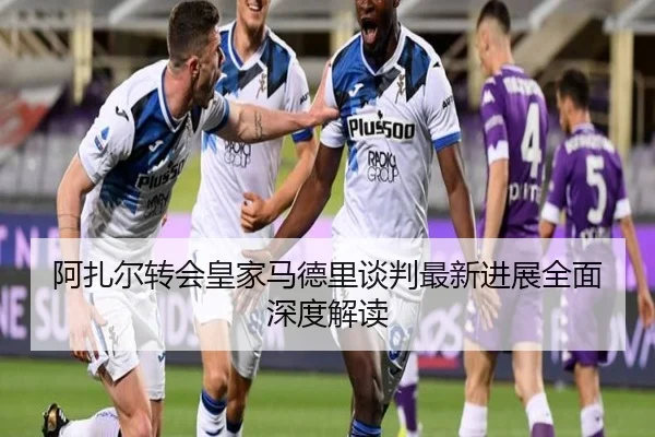 阿扎尔转会皇家马德里谈判最新进展全面深度解读